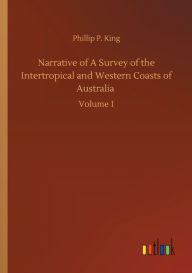 Title: Narrative of A Survey of the Intertropical and Western Coasts of Australia: Volume 1, Author: Phillip Parker King