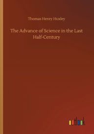 Title: The Advance of Science in the Last Half-Century, Author: Thomas Henry Huxley