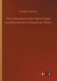 Title: The Cultivation of the Native Grape and Manufacture of American Wines, Author: George Husmann