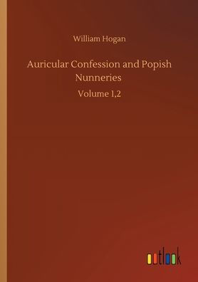 Auricular Confession and Popish Nunneries: Volume 1,2