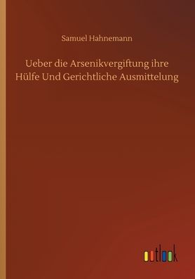 Ueber die Arsenikvergiftung ihre Hï¿½lfe Und Gerichtliche Ausmittelung