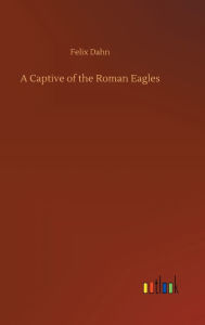 Title: A Captive of the Roman Eagles, Author: Felix Dahn