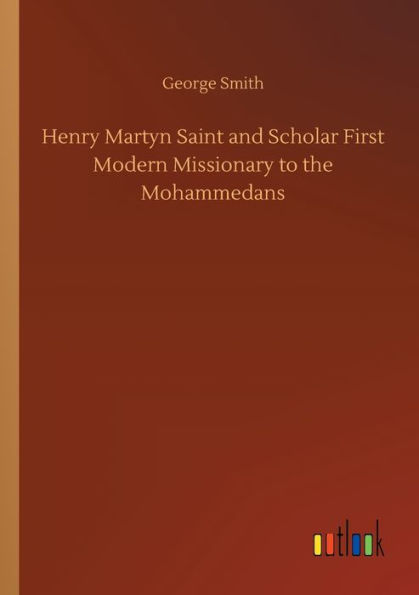 Henry Martyn Saint and Scholar First Modern Missionary to the Mohammedans