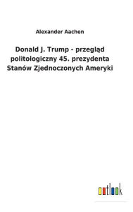 Title: Donald J. Trump - przeglad politologiczny 45. prezydenta Stanów Zjednoczonych Ameryki, Author: Alexander Aachen