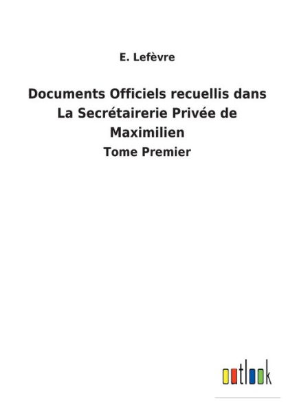 Documents Officiels recuellis dans La Secrétairerie Privée de Maximilien: Tome Premier