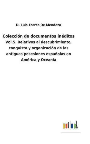 Colección de documentos inéditos: Vol.5. Relativos al descubrimiento, conquista y organización de las antiguas posesiones españolas en América y Oceanía