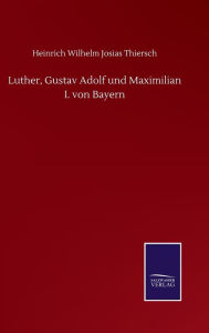 Title: Luther, Gustav Adolf und Maximilian I. von Bayern, Author: Heinrich Wilhelm Josias Thiersch