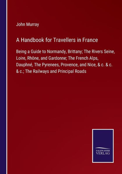 A Handbook for Travellers in France: Being a Guide to Normandy, Brittany; The Rivers Seine, Loire, Rhï¿½ne, and Gardonne; The French Alps, Dauphnï¿½, The Pyrenees, Provence, and Nice, & c. & c. & c.; The Railways and Principal Roads