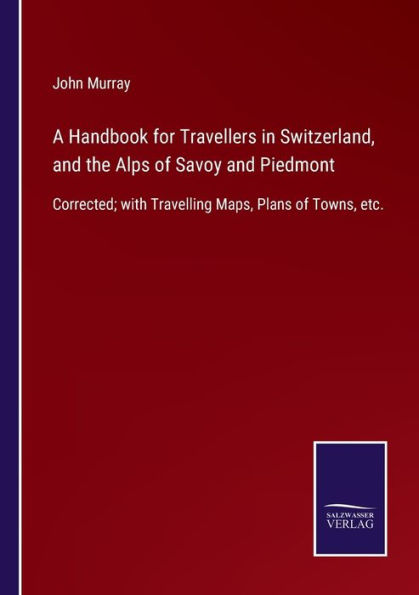 A Handbook for Travellers Switzerland, and the Alps of Savoy Piedmont: Corrected; with Travelling Maps, Plans Towns, etc.