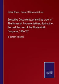 Title: Executive Documents, printed by order of The House of Representatives, during the Second Session of the Thirty-Ninth Congress, 1866-'67: In sixteen Volumes, Author: U.S. - House of Representatives
