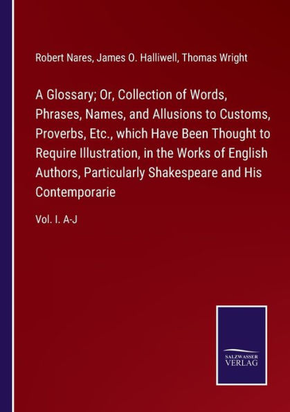 A Glossary; Or, Collection of Words, Phrases, Names, and Allusions to Customs, Proverbs, Etc., which Have Been Thought Require Illustration, the Works English Authors, Particularly Shakespeare His Contemporarie: Vol. I. A-J
