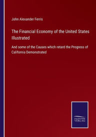 Title: The Financial Economy of the United States Illustrated: And some of the Causes which retard the Progress of California Demonstrated, Author: John Alexander Ferris