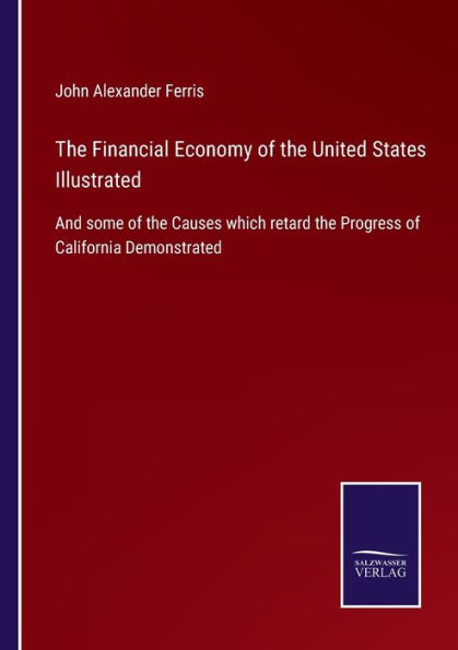 the Financial Economy of United States Illustrated: And some Causes which retard Progress California Demonstrated