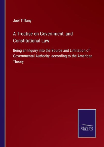 A Treatise on Government, and Constitutional Law: Being an Inquiry into the Source Limitation of Governmental Authority, according to American Theory