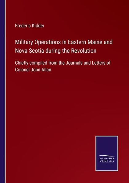 Military Operations Eastern Maine and Nova Scotia during the Revolution: Chiefly compiled from Journals Letters of Colonel John Allan