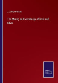 Title: The Mining and Metallurgy of Gold and Silver, Author: J. Arthur Phillips