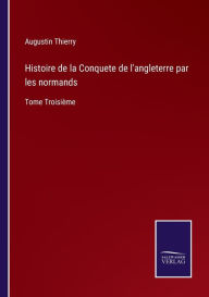 Title: Histoire de la Conquete de l'angleterre par les normands: Tome Troisiï¿½me, Author: Augustin Thierry