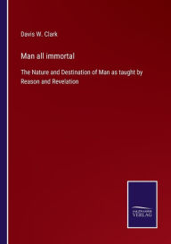 Title: Man all immortal: The Nature and Destination of Man as taught by Reason and Revelation, Author: Davis W. Clark