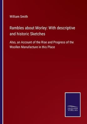 Rambles about Morley: With descriptive and historic Sketches: Also, an Account of the Rise Progress Woollen Manufacture this Place