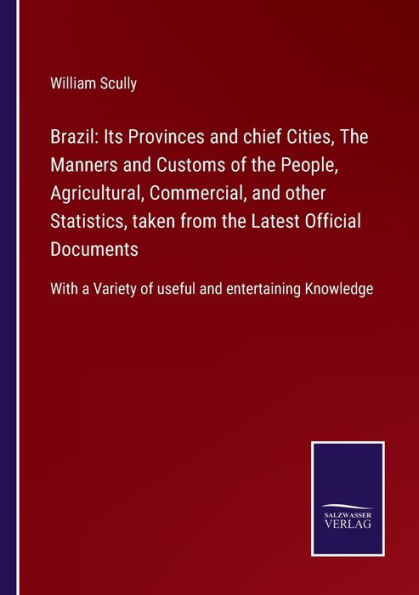 Brazil: Its Provinces and chief Cities, the Manners Customs of People, Agricultural, Commercial, other Statistics, taken from Latest Official Documents:With a Variety useful entertaining Knowledge