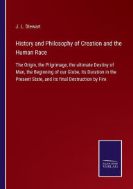 Title: History and Philosophy of Creation and the Human Race: The Origin, the Pilgrimage, the ultimate Destiny of Man, the Beginning of our Globe, its Duration in the Present State, and its final Destruction by Fire, Author: J. L. Stewart