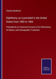 Title: Diphtheria, as it prevailed in the United States from 1860 to 1866: Preceded by an Historical Account of its Phenomena, its Nature, and Homoepathic Treatment, Author: Charles Neidhard