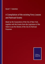 Title: A Compilation of the existing Ferry Leases and Railroad Grants: Made by the Corporation of the City of New York, together with the Grants from the Legislature of the State to use the Streets of the City for Railroad Purposes, Author: David T. Valentine