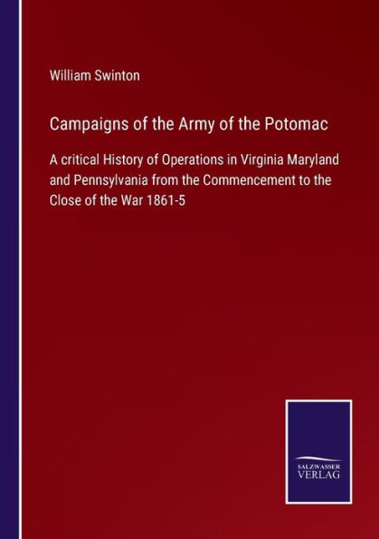 Campaigns of the Army Potomac: A critical History Operations Virginia Maryland and Pennsylvania from Commencement to Close War 1861-5