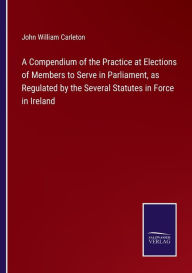 Title: A Compendium of the Practice at Elections of Members to Serve in Parliament, as Regulated by the Several Statutes in Force in Ireland, Author: John William Carleton