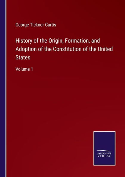 History of the Origin, Formation, and Adoption Constitution United States: Volume 1
