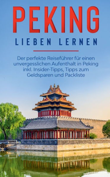 Peking lieben lernen: Der perfekte Reisefï¿½hrer fï¿½r einen unvergesslichen Aufenthalt in Peking inkl. Insider-Tipps, Tipps zum Geldsparen und Packliste