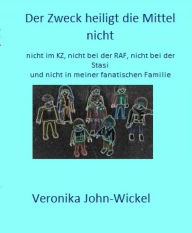 Title: Der Zweck heiligt die Mittel nicht: nicht im KZ, nicht bei der RAF, nicht bei der Stasi und nicht in meiner fanatischen Familie, Author: Veronika John-Wickel