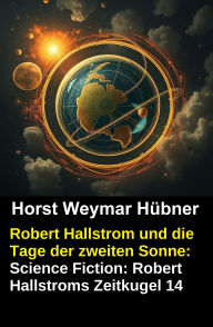 Title: Robert Hallstrom und die Tage der zweiten Sonne: Science Fiction: Robert Hallstroms Zeitkugel 14, Author: Horst Weymar Hübner
