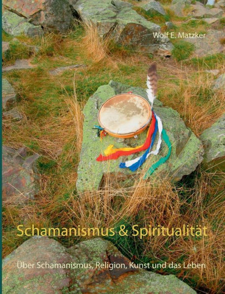 Schamanismus und Spiritualität: Über Schamanismus, Religion, Kunst und das Leben