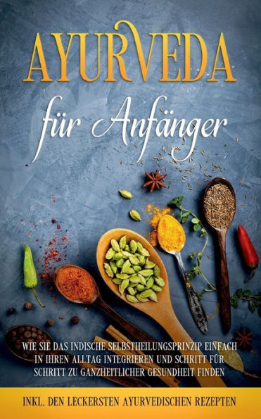 Ayurveda für Anfänger: Wie Sie das indische Selbstheilungsprinzip einfach Ihren Alltag integrieren und Schritt zu ganzheitlicher Gesundheit finden - inkl. den leckersten ayurvedischen Rezepten