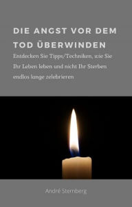 Title: Die Angst vor dem Tod überwinden: Entdecken Sie Tipps/Techniken, wie Sie Ihr Leben leben und nicht Ihr Sterben endlos lange zelebrieren, Author: Andre Sternberg