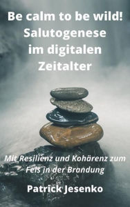 Title: Be calm to be wild! Salutogenese im digitalen Zeitalter: Mit Resilienz und Kohärenz zum Fels in der Brandung, Author: Patrick Jesenko