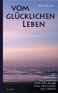 Title: Vom glücklichen Leben Von der Seelenruhe Von der Muße Von der Kürze des Lebens, Author: Lucius Annaeus Seneca