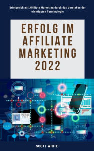 Title: Erfolg im Affiliate Marketing 2022: Erfolgreich mit Affiliate Marketing durch das Verstehen der wichtigsten Terminologie, Author: Scott White