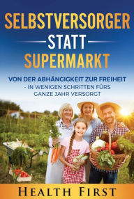 Title: Selbstversorger statt Supermarkt: Von der Abhängigkeit zur Freiheit - in wenigen Schritten fürs ganze Jahr versorgt., Author: HEALTH FIRST