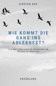 Title: Wie kommt die Gans ins Adlernest?: Vom Mut, sein Leben zu verändern, um Großes zu erreichen, Author: Kirsten Sar