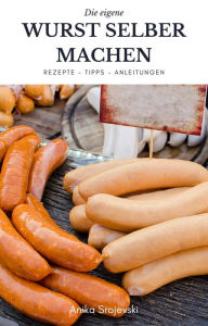 Title: Wurst selber machen - Rezepte, Tipps, Anleitung: Wie sie ihre eigene köstliche Wurst zu Hause machen können., Author: Anika Srojevski