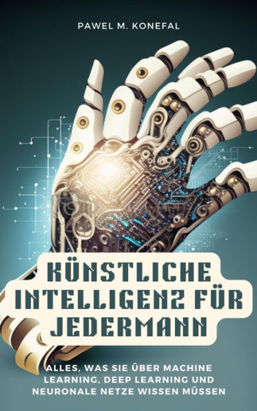 Künstliche Intelligenz für Jedermann: Alles, was Sie über Machine Learning, Deep Learning, neuronale Netze wissen müssen: Robotik, Computer Vision, Sprachverarbeitung, Chat-GPT, DALL-E, Spielentwicklung, Ethische Überlegungen