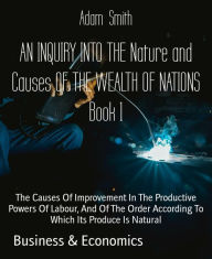 Title: AN INQUIRY INTO THE Nature and Causes OF THE WEALTH OF NATIONS Book 1: The Causes Of Improvement In The Productive Powers Of Labour, And Of The Order According To Which Its Produce Is Natural, Author: Adam Smith