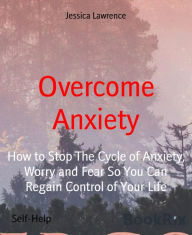 Title: Overcome Anxiety: How to Stop The Cycle of Anxiety, Worry and Fear So You Can Regain Control of Your Life, Author: Jessica Lawrence