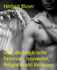 Title: Gott, die trügerische Fantasie - Jesuswahn, Religiotie und Reliquien: Eine Reise aus dem Abgrund GLAUBE, Author: Herbert Blaser