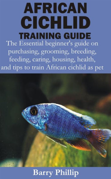 African Cichlid Training Guide: The Essential beginner's guide on purchasing, grooming, breeding, feeding, caring, housing, health, and tips to train Af