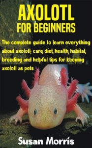 Title: Axolotl for Beginners: The complete guide to learn everything about axolotl; care, diet, health, habitat, breeding and helpful tips for keeping, Author: Susan Morris