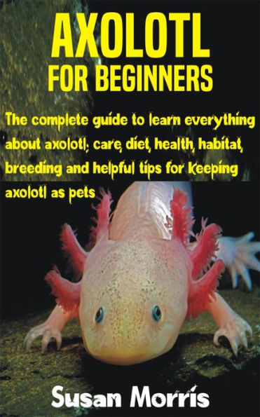 Axolotl for Beginners: The complete guide to learn everything about axolotl; care, diet, health, habitat, breeding and helpful tips for keeping