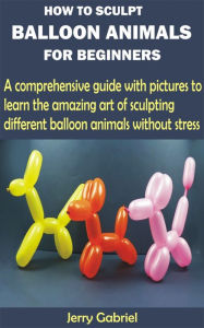 Title: How to Sculpt Balloon Animals for Beginners: A comprehensive guide with pictures to learn the amazing art of sculpting different balloon animals without stress, Author: Jerry Gabriel